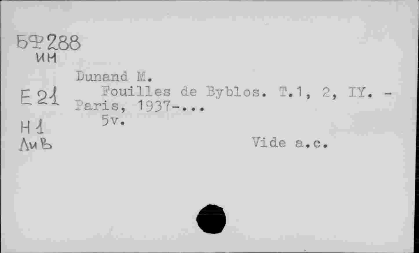 ﻿6^286 им
Е21
H -1
ЛмЪ
Dunand M.
Fouilles de Byblos. T.1, 2, IY. Faris, 1937-...
5v.
Vide a.c.